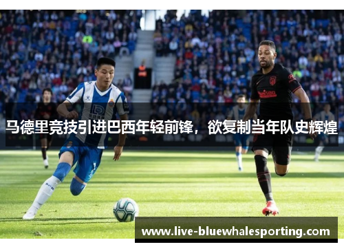 马德里竞技引进巴西年轻前锋，欲复制当年队史辉煌