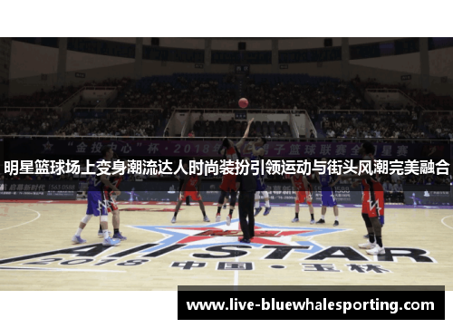 明星篮球场上变身潮流达人时尚装扮引领运动与街头风潮完美融合