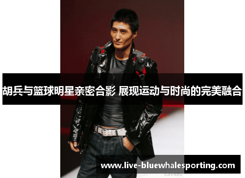 胡兵与篮球明星亲密合影 展现运动与时尚的完美融合