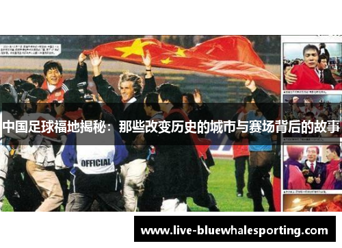 中国足球福地揭秘：那些改变历史的城市与赛场背后的故事